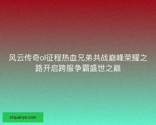 风云传奇ol征程热血兄弟共战巅峰荣耀之路开启跨服争霸盛世之巅